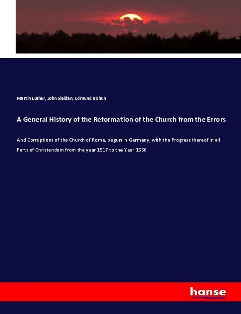A General History of the Reformation of the Church from the Errors: And Corruptions of the Church of Rome, begun in Germany, with the Progress thereof in all Parts of Christendom from the year 1517 to the Year 1556
