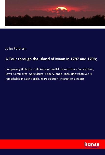 A Tour through the Island of Mann in 1797 and 1798;: Comprising Sketches of its Ancient and Modern History Constitution, Laws, Commerce, Agriculture, Fishery, andc., including whatever is remarkable in each Parish, its Population, Inscriptions, Regist