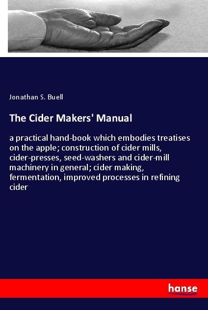 The Cider Makers Manual: a practical hand-book which embodies treatises on the apple; construction of cider mills, cider-presses, seed-washers and cider-mill machinery in general; cider making, fermentation, improved processes in refining cider