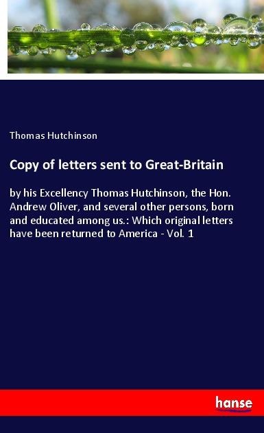 Copy of letters sent to Great-Britain: by his Excellency Thomas Hutchinson, the Hon. Andrew Oliver, and several other persons, born and educated among us.: Which original letters have been returned to America - Vol. 1