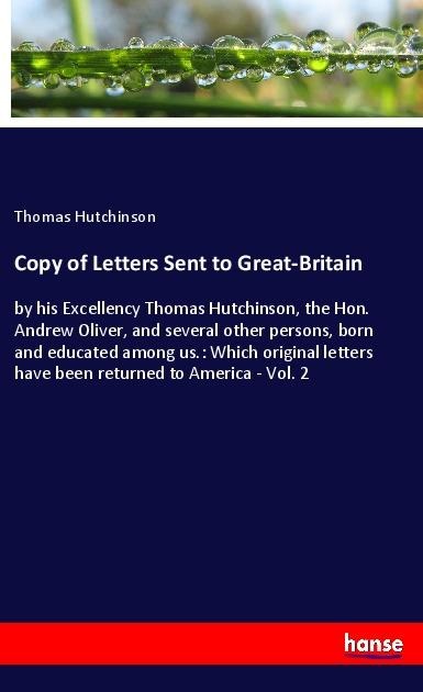 Copy of Letters Sent to Great-Britain: by his Excellency Thomas Hutchinson, the Hon. Andrew Oliver, and several other persons, born and educated among us.: Which original letters have been returned to America - Vol. 2