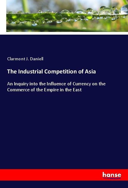 The Industrial Competition of Asia: An Inquiry into the Influence of Currency on the Commerce of the Empire in the East