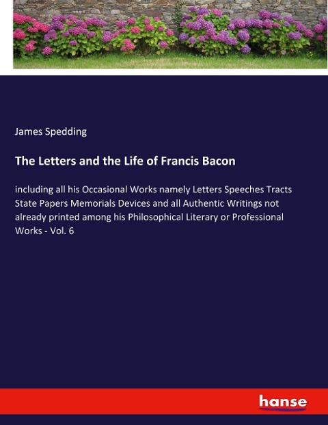 The Letters and the Life of Francis Bacon: including all his Occasional Works namely Letters Speeches Tracts State Papers Memorials Devices and all Authentic Writings not already printed among his Philosophical Literary or Professional Works - Vol. 6