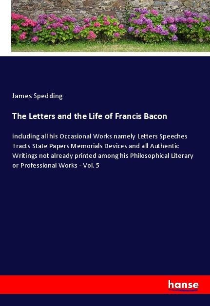 The Letters and the Life of Francis Bacon: including all his Occasional Works namely Letters Speeches Tracts State Papers Memorials Devices and all Authentic Writings not already printed among his Philosophical Literary or Professional Works - Vol. 5