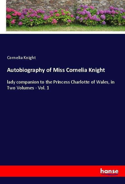Autobiography of Miss Cornelia Knight: lady companion to the Princess Charlotte of Wales, in Two Volumes - Vol. 1