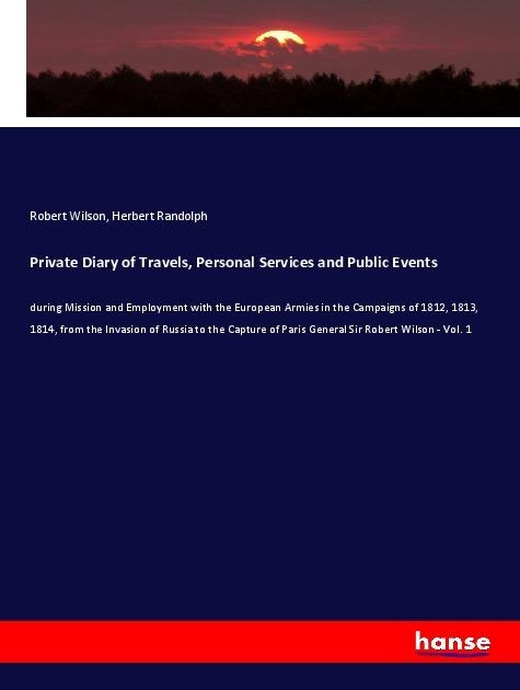 Private Diary of Travels, Personal Services and Public Events: during Mission and Employment with the European Armies in the Campaigns of 1812, 1813, 1814, from the Invasion of Russia to the Capture of Paris General Sir Robert Wilson - Vol. 1