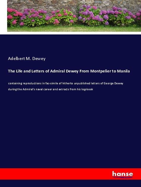 The Life and Letters of Admiral Dewey From Montpelier to Manila: containing reproductions in fac-simile of hitherto unpublished letters of George Dewey during the Admirals naval career and extracts from his log-book