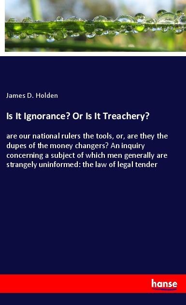 Is It Ignorance? Or Is It Treachery?: are our national rulers the tools, or, are they the dupes of the money changers? An inquiry concerning a subject of which men generally are strangely uninformed: the law of legal tender