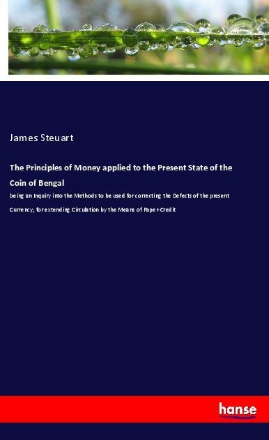 The Principles of Money applied to the Present State of the Coin of Bengal: being an Inquiry into the Methods to be used for correcting the Defects of the present Currency; for extending Circulation by the Means of Paper-Credit