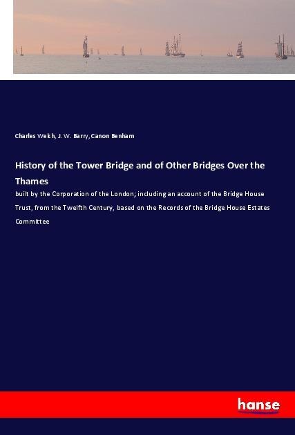 History of the Tower Bridge and of Other Bridges Over the Thames: built by the Corporation of the London; including an account of the Bridge House Trust, from the Twelfth Century, based on the Records of the Bridge House Estates Committee
