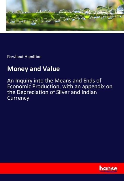 Money and Value: An Inquiry into the Means and Ends of Economic Production, with an appendix on the Depreciation of Silver and Indian Currency