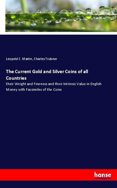 The Current Gold and Silver Coins of all Countries: their Weight and Fineness and their Intrinsic Value in English Money with Facsimiles of the Coins