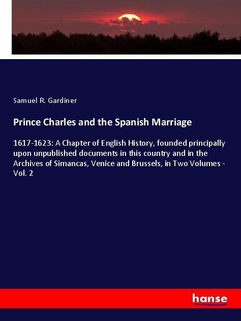 Prince Charles and the Spanish Marriage: 1617-1623: A Chapter of English History, founded principally upon unpublished documents in this country and in the Archives of Simancas, Venice and Brussels, in Two Volumes - Vol. 2