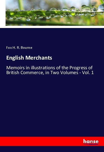 English Merchants: Memoirs in illustrations of the Progress of British Commerce, in Two Volumes - Vol. 1