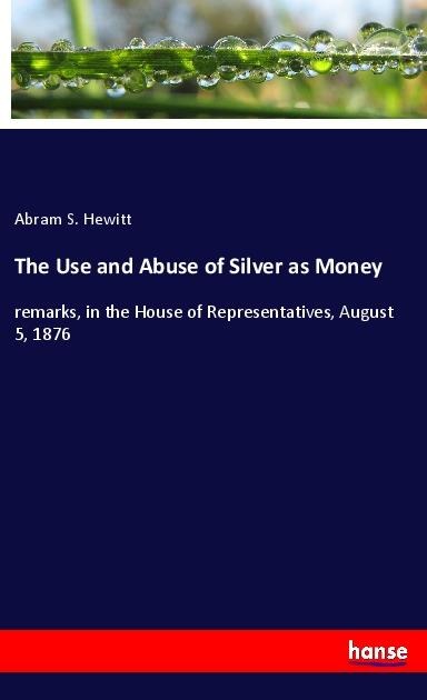 The Use and Abuse of Silver as Money: remarks, in the House of Representatives, August 5, 1876
