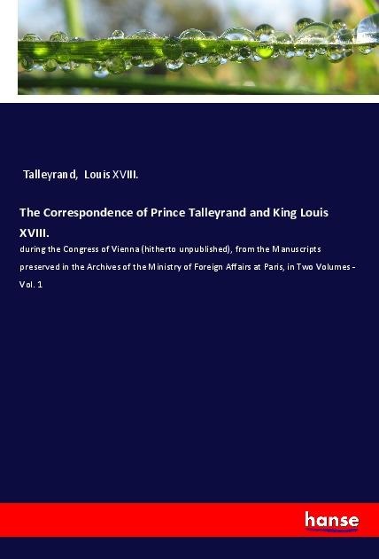 The Correspondence of Prince Talleyrand and King Louis XVIII.: during the Congress of Vienna (hitherto unpublished), from the Manuscripts preserved in the Archives of the Ministry of Foreign Affairs at Paris, in Two Volumes - Vol. 1