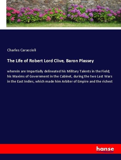 The Life of Robert Lord Clive, Baron Plassey: wherein are Impartially delineated his Military Talents in the Field; his Maxims of Government in the Cabinet, during the two Last Wars in the East Indies, which made him Arbiter of Empire and the richest