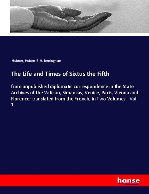 The Life and Times of Sixtus the Fifth: from unpublished diplomatic correspondence in the State Archives of the Vatican, Simancas, Venice, Paris, Vienna and Florence; translated from the French, in Two Volumes - Vol. 1