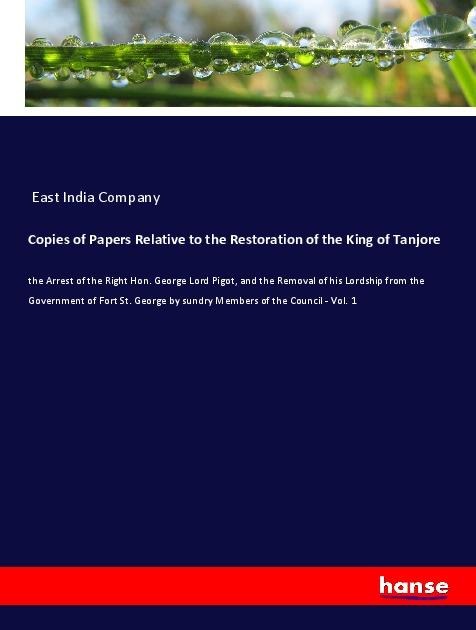 Copies of Papers Relative to the Restoration of the King of Tanjore: the Arrest of the Right Hon. George Lord Pigot, and the Removal of his Lordship from the Government of Fort St. George by sundry Members of the Council - Vol. 1