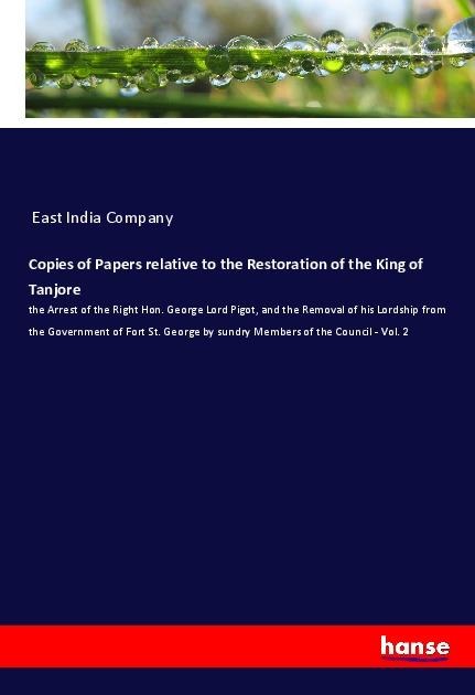 Copies of Papers relative to the Restoration of the King of Tanjore: the Arrest of the Right Hon. George Lord Pigot, and the Removal of his Lordship from the Government of Fort St. George by sundry Members of the Council - Vol. 2