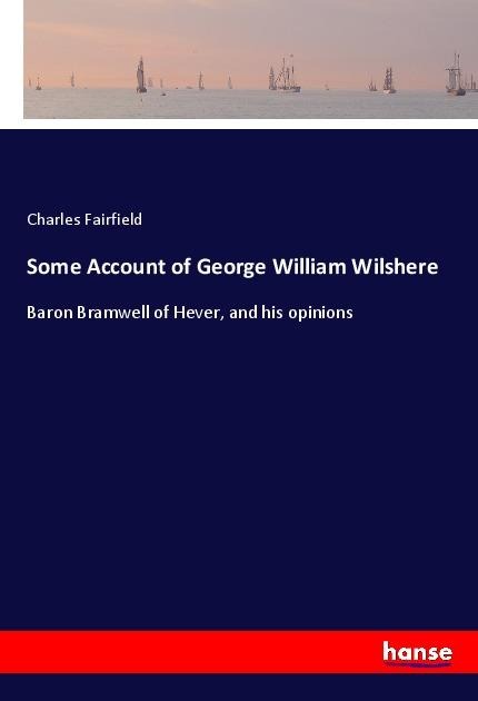 Some Account of George William Wilshere: Baron Bramwell of Hever, and his opinions