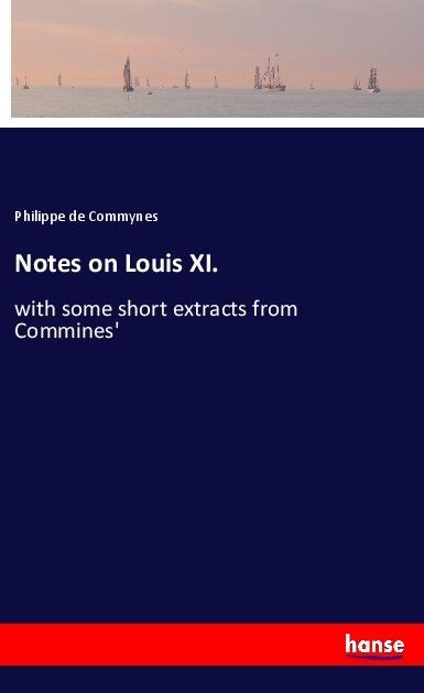 Notes on Louis XI.: with some short extracts from Commines