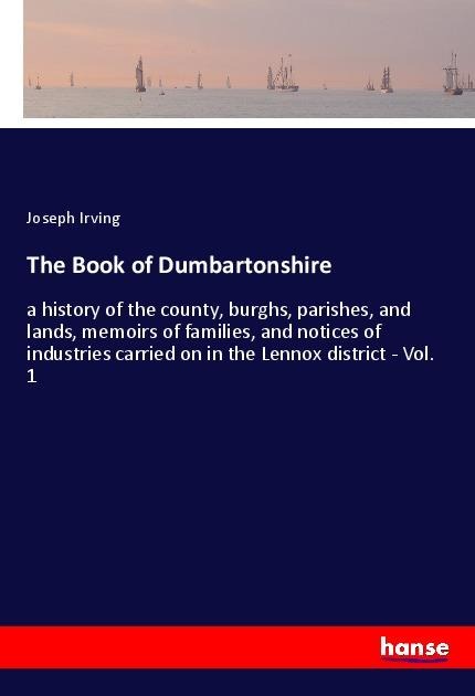 The Book of Dumbartonshire: a history of the county, burghs, parishes, and lands, memoirs of families, and notices of industries carried on in the Lennox district - Vol. 1