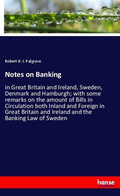 Notes on Banking: in Great Britain and Ireland, Sweden, Denmark and Hamburgh; with some remarks on the amount of Bills in Circulation both Inland and Foreign in Great Britain and Ireland and the Banking Law of Sweden