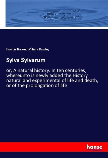Sylva Sylvarum: or, A natural history. In ten centuries; whereunto is newly added the History natural and experimental of life and death, or of the prolongation of life