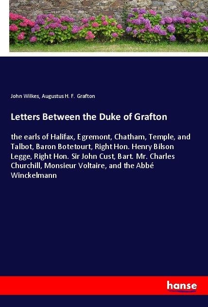 Letters Between the Duke of Grafton: the earls of Halifax, Egremont, Chatham, Temple, and Talbot, Baron Botetourt, Right Hon. Henry Bilson Legge, Right Hon. Sir John Cust, Bart. Mr. Charles Churchill, Monsieur Voltaire, and the Abbé Winckelmann