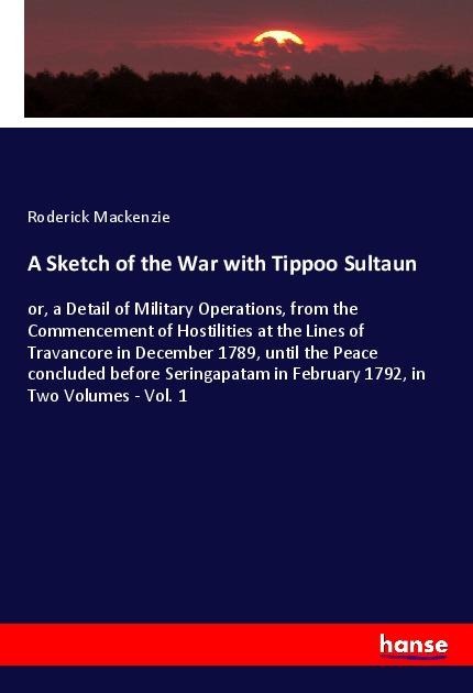 A Sketch of the War with Tippoo Sultaun: or, a Detail of Military Operations, from the Commencement of Hostilities at the Lines of Travancore in December 1789, until the Peace concluded before Seringapatam in February 1792, in Two Volumes - Vol. 1