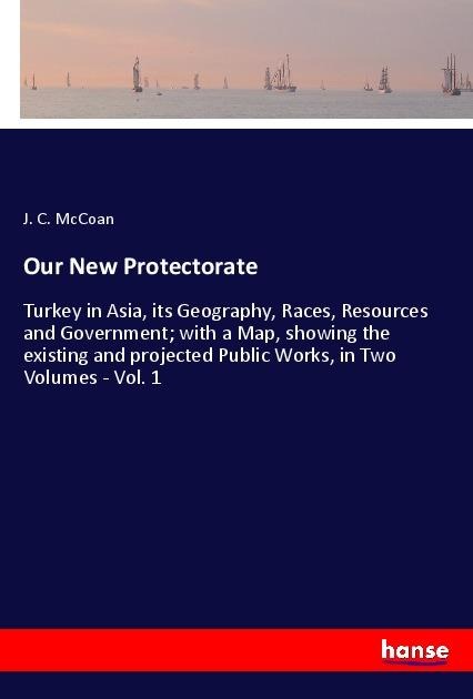 Our New Protectorate: Turkey in Asia, its Geography, Races, Resources and Government; with a Map, showing the existing and projected Public Works, in Two Volumes - Vol. 1
