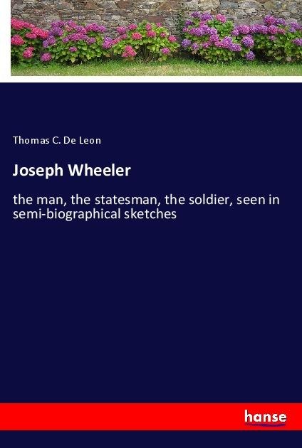 Joseph Wheeler: the man, the statesman, the soldier, seen in semi-biographical sketches