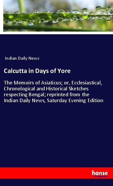 Calcutta in Days of Yore: The Memoirs of Asiaticus; or, Ecclesiastical, Chronological and Historical Sketches respecting Bengal; reprinted from the Indian Daily News, Saturday Evening Edition