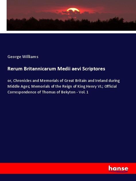 Rerum Britannicarum Medii aevi Scriptores: or, Chronicles and Memorials of Great Britain and Ireland during Middle Ages; Memorials of the Reign of King Henry VI.; Official Correspondence of Thomas of Bekyton - Vol. 1