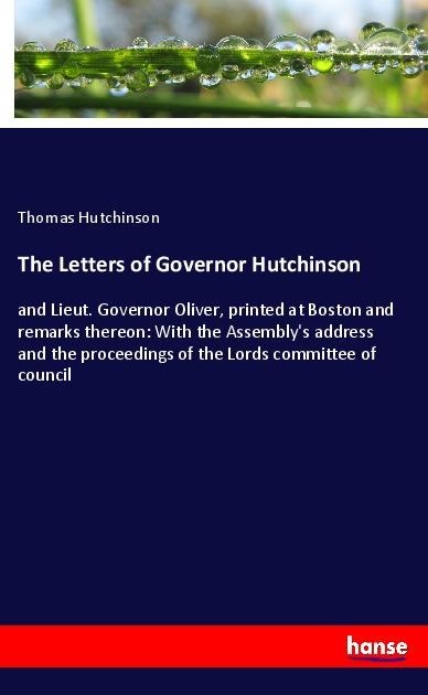 The Letters of Governor Hutchinson: and Lieut. Governor Oliver, printed at Boston and remarks thereon: With the Assemblys address and the proceedings of the Lords committee of council
