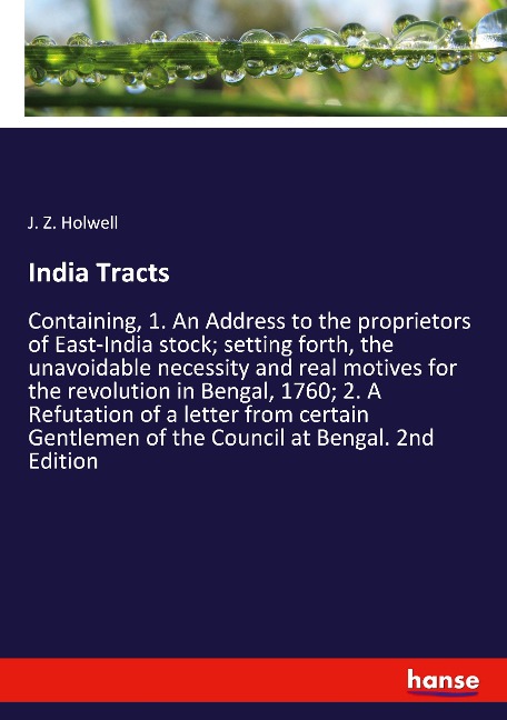 India Tracts: Containing, 1. An Address to the proprietors of East-India stock; setting forth, the unavoidable necessity and real motives for the revolution in Bengal, 1760; 2. A Refutation of a letter from certain Gentlemen of the Council at Bengal. 2nd 