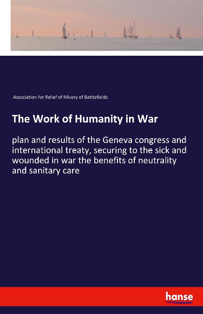 The Work of Humanity in War: plan and results of the Geneva congress and international treaty, securing to the sick and wounded in war the benefits of neutrality and sanitary care