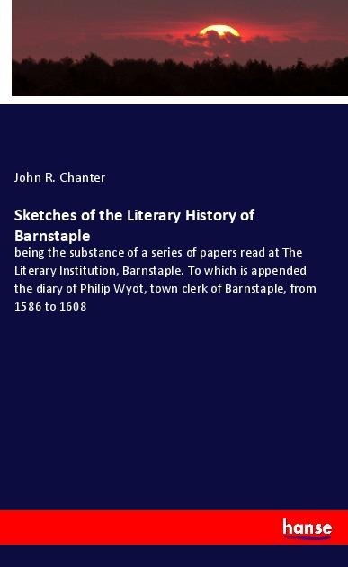 Sketches of the Literary History of Barnstaple: being the substance of a series of papers read at The Literary Institution, Barnstaple. To which is appended the diary of Philip Wyot, town clerk of Barnstaple, from 1586 to 1608