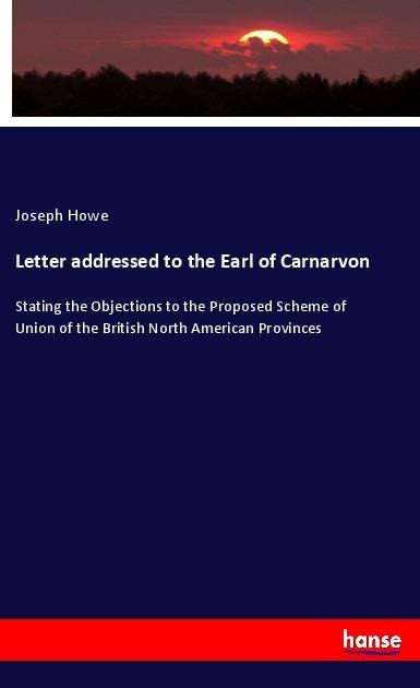Letter addressed to the Earl of Carnarvon: Stating the Objections to the Proposed Scheme of Union of the British North American Provinces