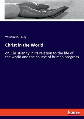 Christ in the World: or, Christianity in its relation to the life of the world and the course of human progress