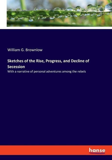 Sketches of the Rise, Progress, and Decline of Secession: With a narrative of personal adventures among the rebels