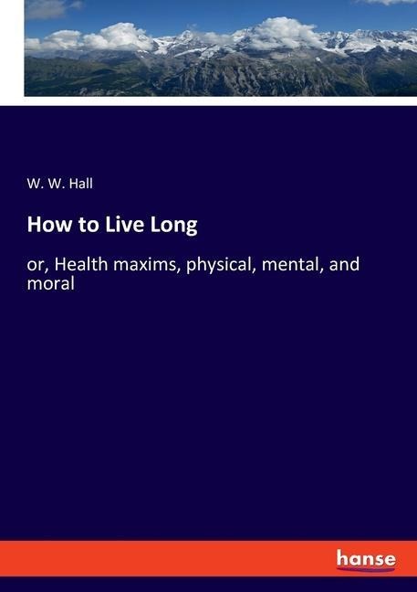How to Live Long: or, Health maxims, physical, mental, and moral