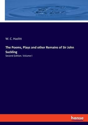 The Poems, Plays and other Remains of Sir John Suckling: Second Edition. Volume I