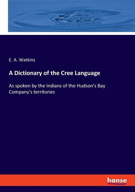 A Dictionary of the Cree Language: As spoken by the Indians of the Hudsons Bay Companys territories