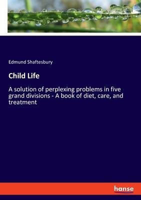 Child Life: A solution of perplexing problems in five grand divisions - A book of diet, care, and treatment