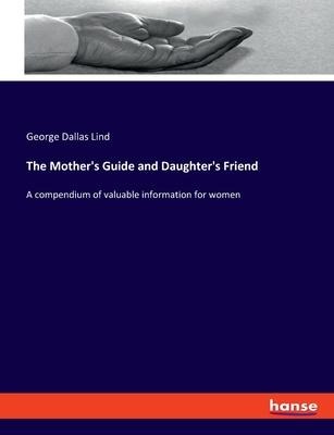 The Mothers Guide and Daughters Friend: A compendium of valuable information for women