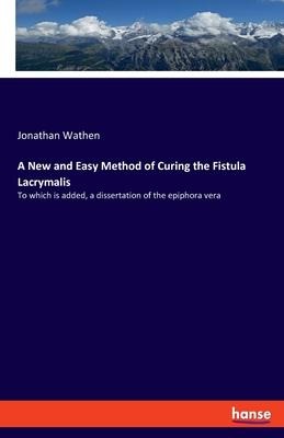 A New and Easy Method of Curing the Fistula Lacrymalis: To which is added, a dissertation of the epiphora vera