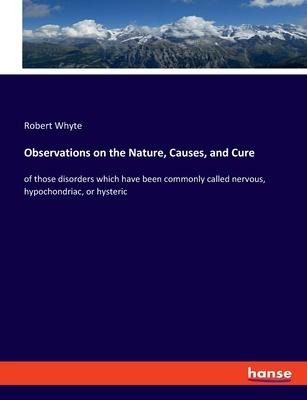 Observations on the Nature, Causes, and Cure: of those disorders which have been commonly called nervous, hypochondriac, or hysteric