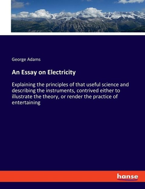 An Essay on Electricity: Explaining the principles of that useful science and describing the instruments, contrived either to illustrate the theory, or render the practice of entertaining